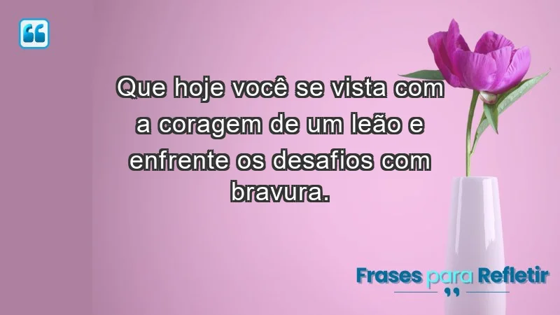 - Que hoje você se vista com a coragem de um leão e enfrente os desafios com bravura.