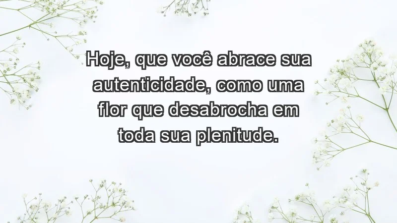 - Hoje, que você abrace sua autenticidade, como uma flor que desabrocha em toda sua plenitude.