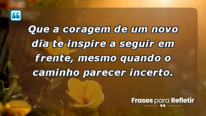 - Que a coragem de um novo dia te inspire a seguir em frente, mesmo quando o caminho parecer incerto.