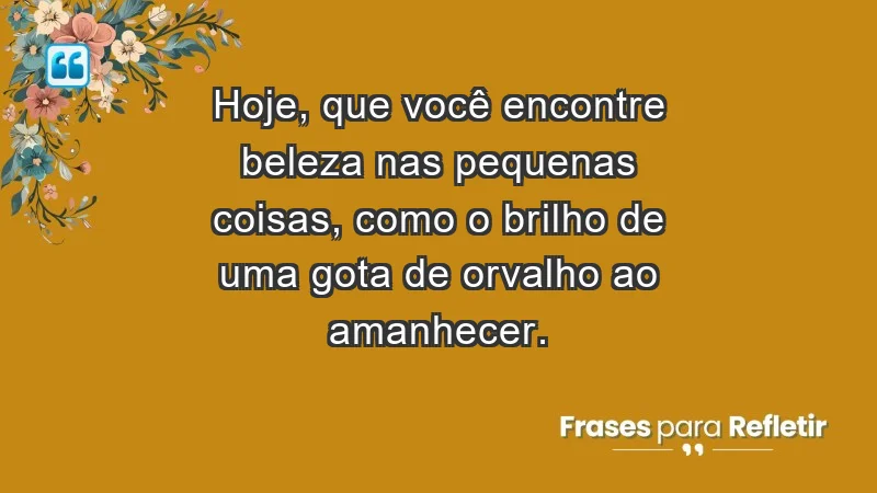 - Hoje, que você encontre beleza nas pequenas coisas, como o brilho de uma gota de orvalho ao amanhecer.