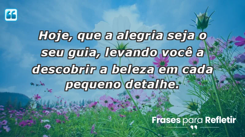 - Hoje, que a alegria seja o seu guia, levando você a descobrir a beleza em cada pequeno detalhe.