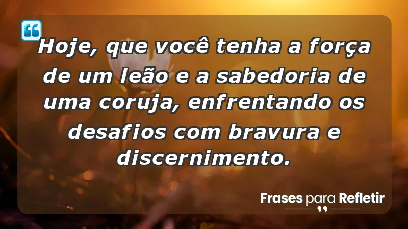 - Hoje, que você tenha a força de um leão e a sabedoria de uma coruja, enfrentando os desafios com bravura e discernimento.