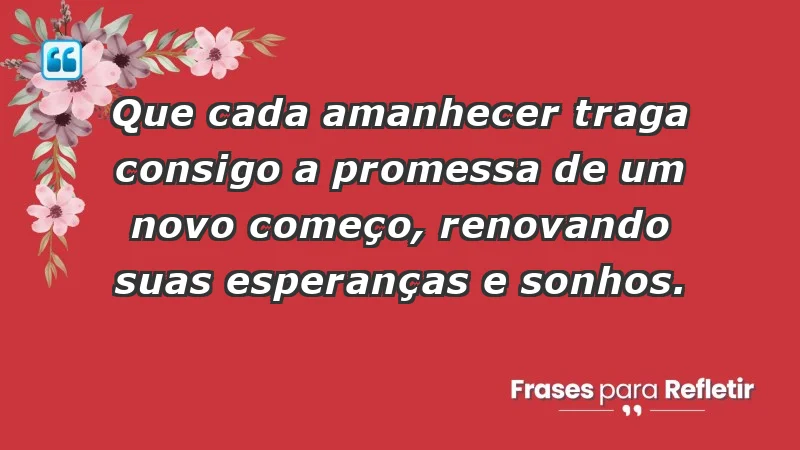 - Que cada amanhecer traga consigo a promessa de um novo começo, renovando suas esperanças e sonhos.