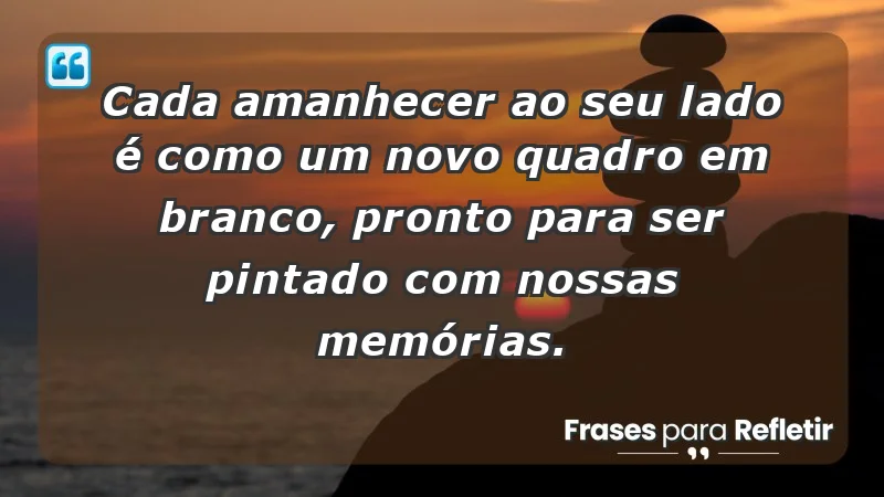 Cada amanhecer ao seu lado é como um novo quadro em branco, pronto para ser pintado com nossas memórias.