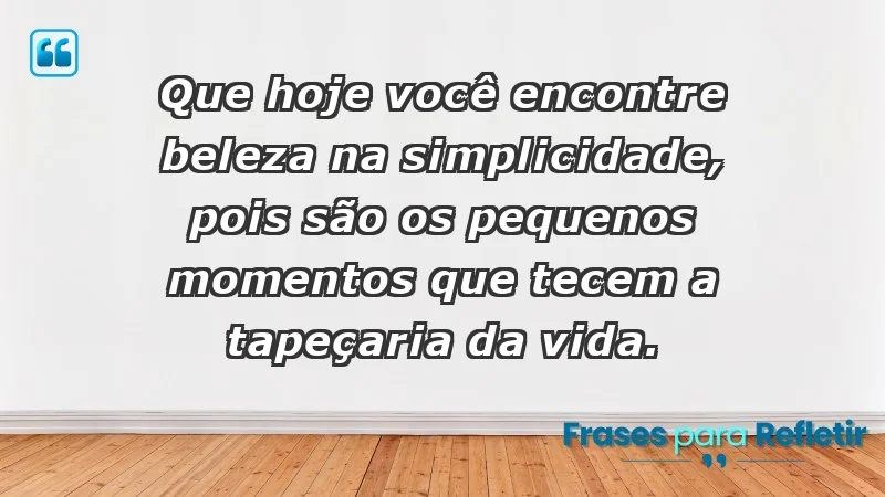 - Que hoje você encontre beleza na simplicidade, pois são os pequenos momentos que tecem a tapeçaria da vida.