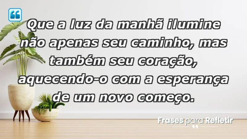 - Que a luz da manhã ilumine não apenas seu caminho, mas também seu coração, aquecendo-o com a esperança de um novo começo.