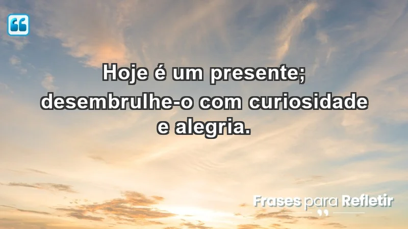 - Hoje é um presente; desembrulhe-o com curiosidade e alegria.