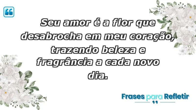 - Seu amor é a flor que desabrocha em meu coração, trazendo beleza e fragrância a cada novo dia.