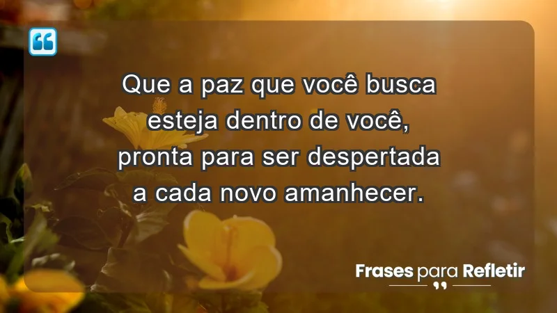 - Que a paz que você busca esteja dentro de você, pronta para ser despertada a cada novo amanhecer.