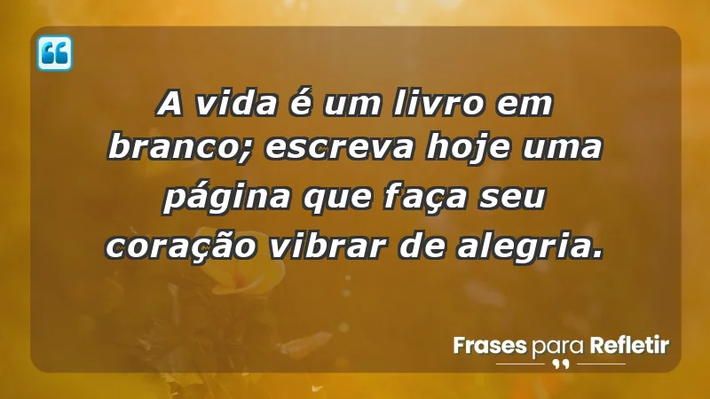 - A vida é um livro em branco; escreva hoje uma página que faça seu coração vibrar de alegria.