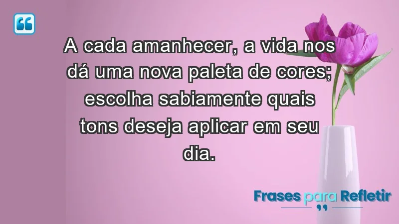 - A cada amanhecer, a vida nos dá uma nova paleta de cores; escolha sabiamente quais tons deseja aplicar em seu dia.