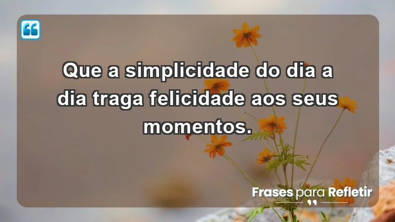 - Que a simplicidade do dia a dia traga felicidade aos seus momentos.