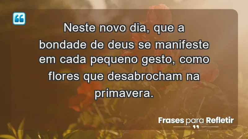 - Neste novo dia, que a bondade de Deus se manifeste em cada pequeno gesto, como flores que desabrocham na primavera.