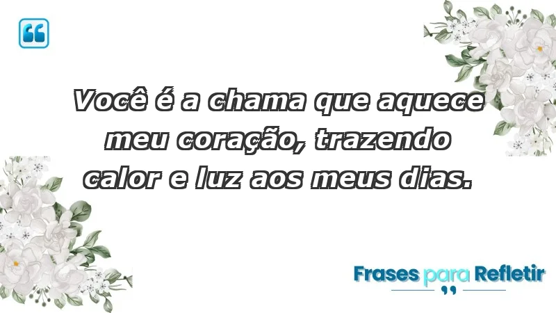 - Você é a chama que aquece meu coração, trazendo calor e luz aos meus dias.