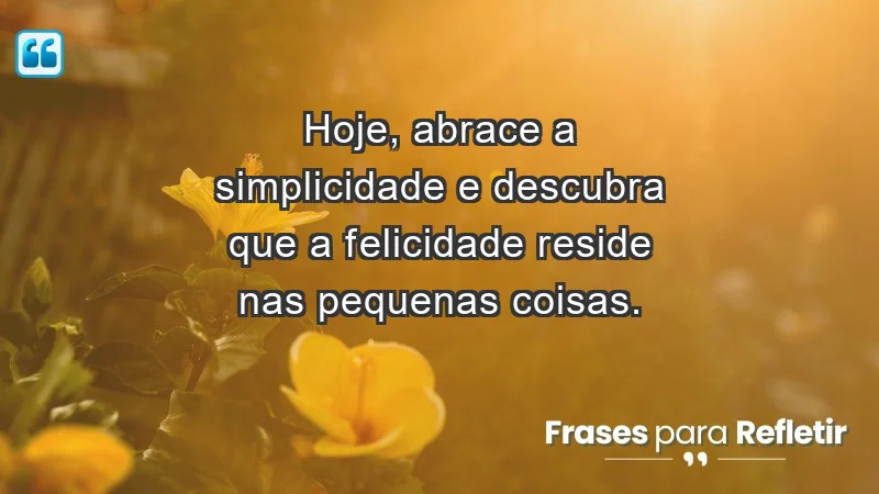 - Hoje, abrace a simplicidade e descubra que a felicidade reside nas pequenas coisas.