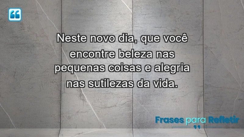 - Neste novo dia, que você encontre beleza nas pequenas coisas e alegria nas sutilezas da vida.