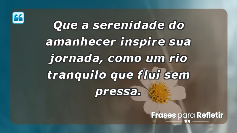 - Que a serenidade do amanhecer inspire sua jornada, como um rio tranquilo que flui sem pressa.