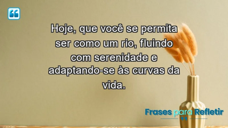 - Hoje, que você se permita ser como um rio, fluindo com serenidade e adaptando-se às curvas da vida.