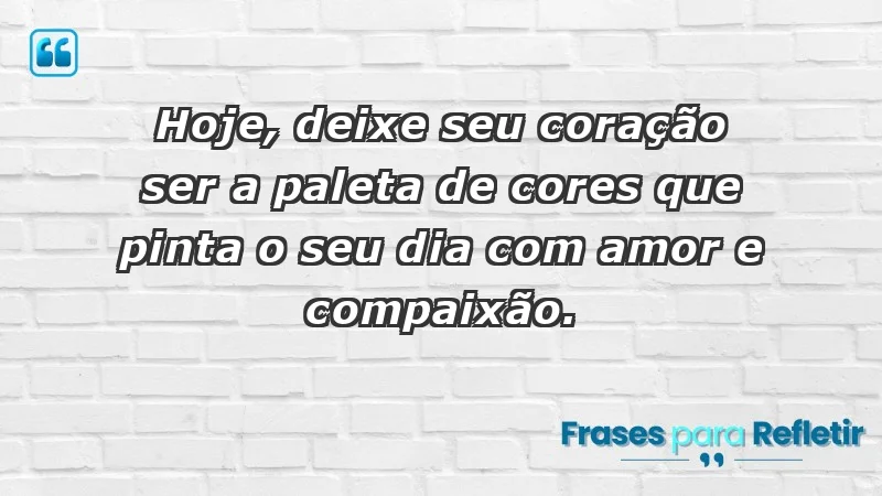 - Hoje, deixe seu coração ser a paleta de cores que pinta o seu dia com amor e compaixão.