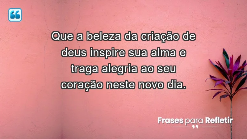 - Que a beleza da criação de Deus inspire sua alma e traga alegria ao seu coração neste novo dia.