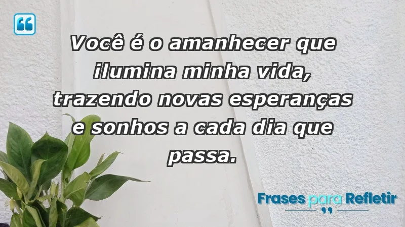 - Você é o amanhecer que ilumina minha vida, trazendo novas esperanças e sonhos a cada dia que passa.