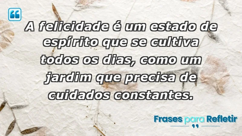 - A felicidade é um estado de espírito que se cultiva todos os dias, como um jardim que precisa de cuidados constantes.