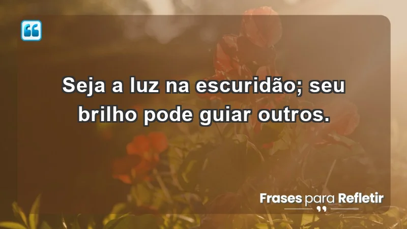 - Seja a luz na escuridão; seu brilho pode guiar outros.