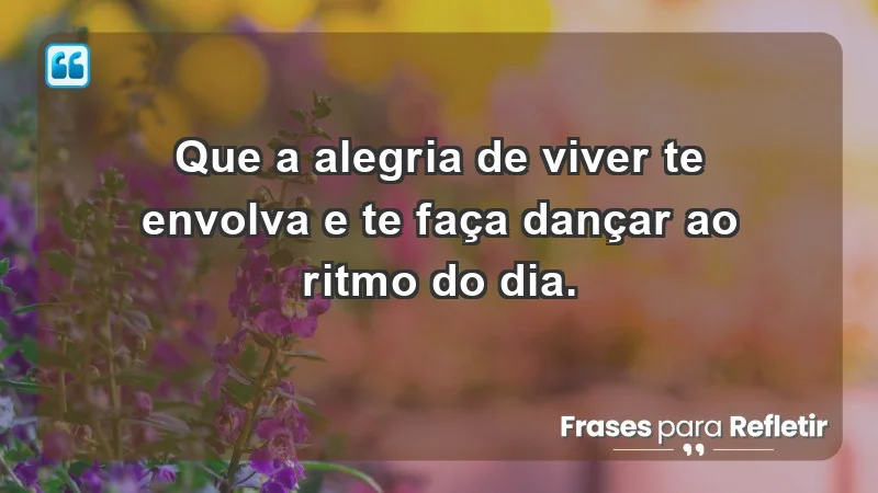 - Que a alegria de viver te envolva e te faça dançar ao ritmo do dia.