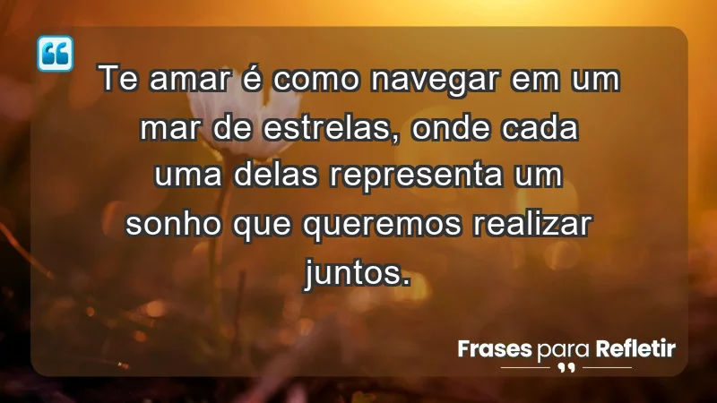 - Te amar é como navegar em um mar de estrelas, onde cada uma delas representa um sonho que queremos realizar juntos.