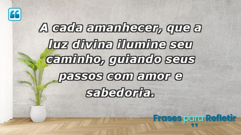 - A cada amanhecer, que a luz divina ilumine seu caminho, guiando seus passos com amor e sabedoria.