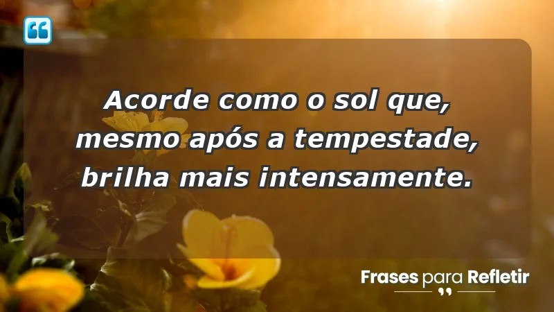 - Acorde como o sol que, mesmo após a tempestade, brilha mais intensamente.