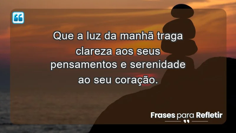 - Que a luz da manhã traga clareza aos seus pensamentos e serenidade ao seu coração.