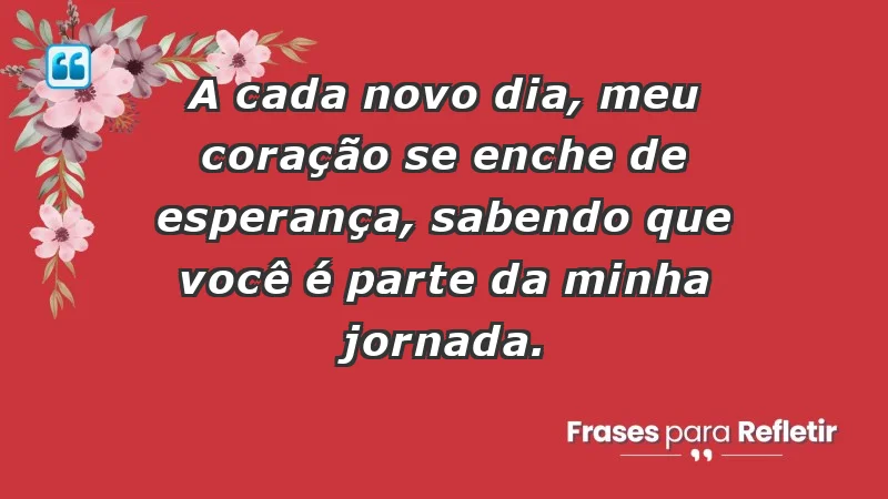 - A cada novo dia, meu coração se enche de esperança, sabendo que você é parte da minha jornada.