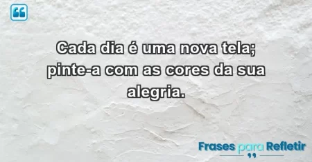 Cada dia é uma nova tela; pinte-a com as cores da sua alegria.