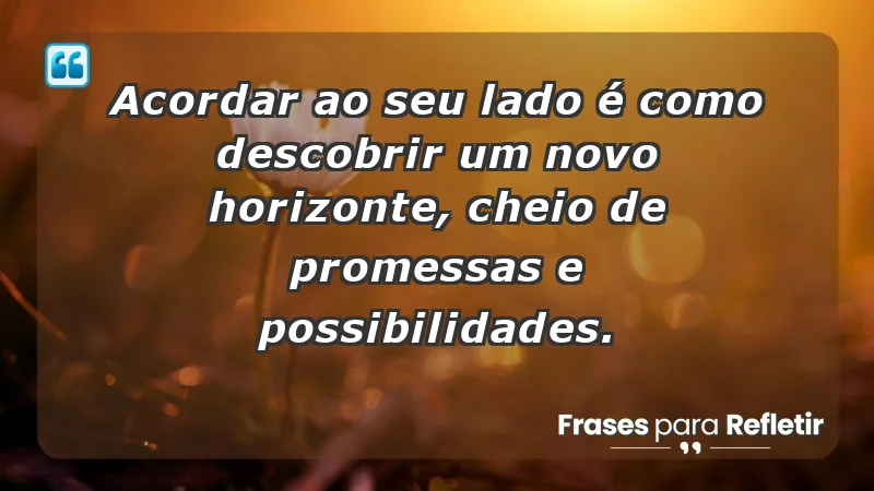 - Acordar ao seu lado é como descobrir um novo horizonte, cheio de promessas e possibilidades.