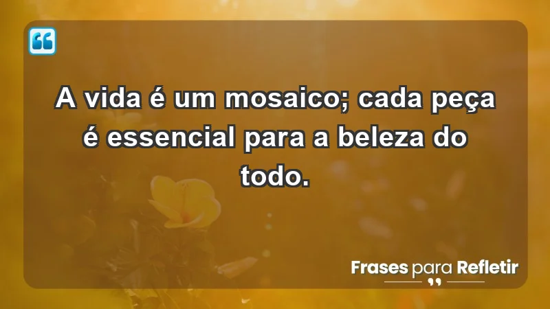 - A vida é um mosaico; cada peça é essencial para a beleza do todo.