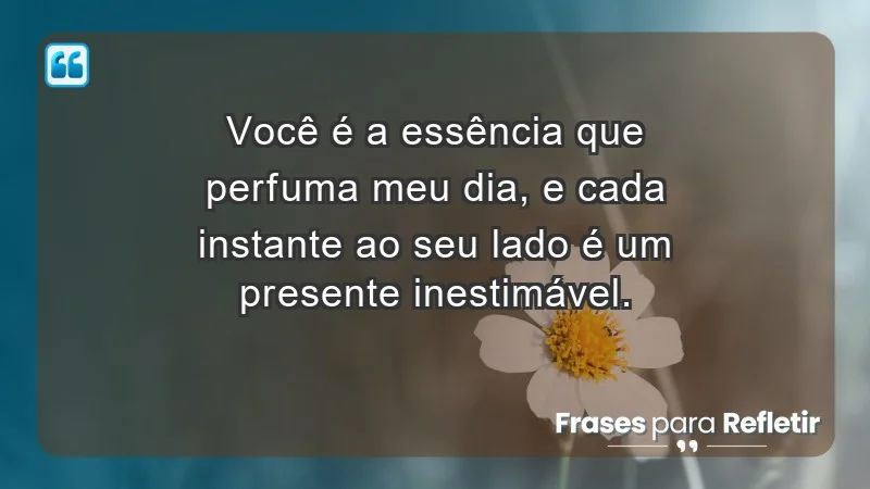 - Você é a essência que perfuma meu dia, e cada instante ao seu lado é um presente inestimável.