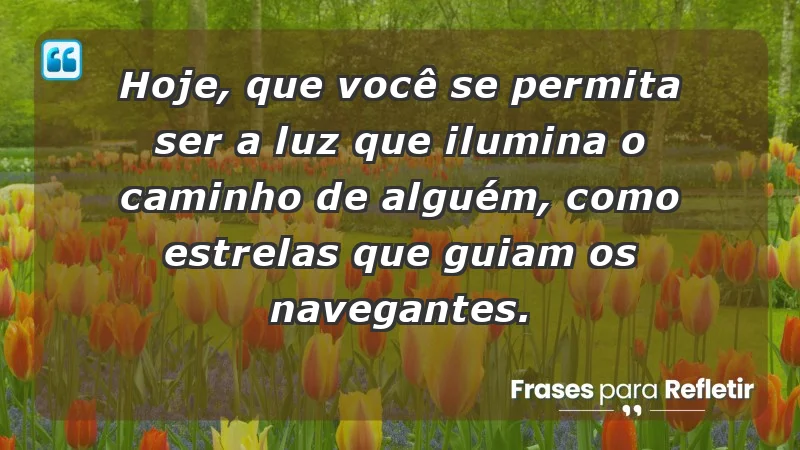 - Hoje, que você se permita ser a luz que ilumina o caminho de alguém, como estrelas que guiam os navegantes.