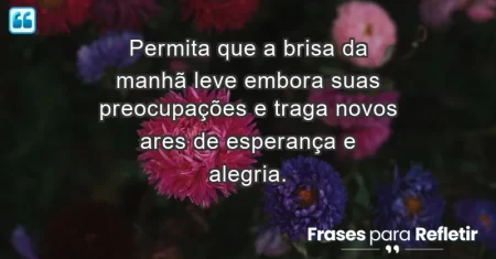 Permita que a brisa da manhã leve embora suas preocupações e traga novos ares de esperança e alegria.