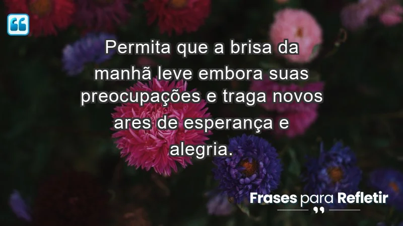 - Permita que a brisa da manhã leve embora suas preocupações e traga novos ares de esperança e alegria.