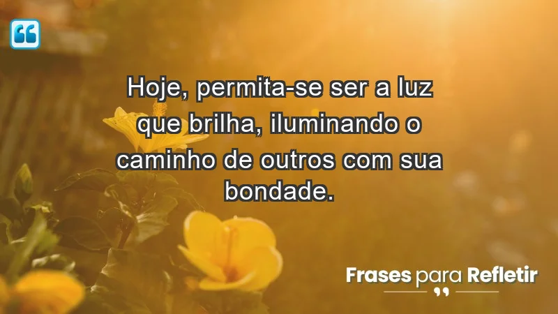 - Hoje, permita-se ser a luz que brilha, iluminando o caminho de outros com sua bondade.