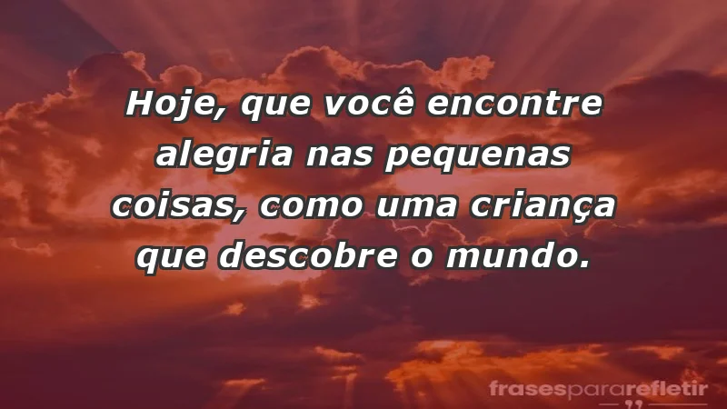 - Hoje, que você encontre alegria nas pequenas coisas, como uma criança que descobre o mundo.