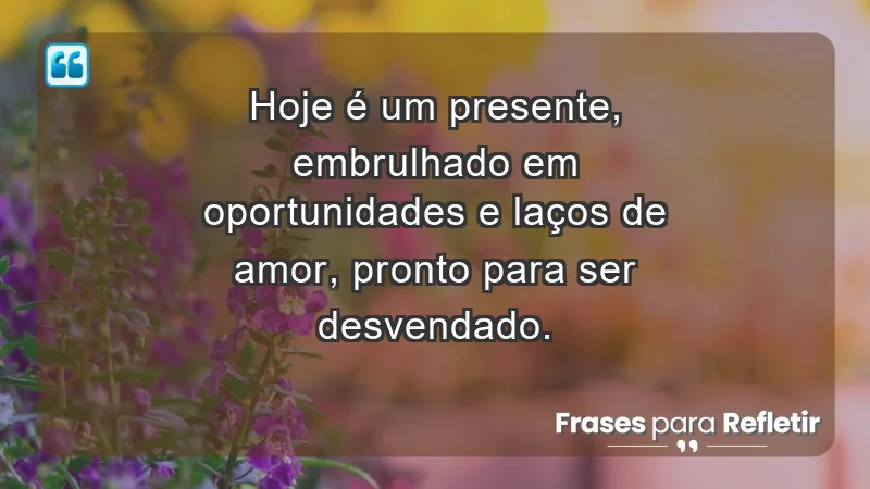 - Hoje é um presente, embrulhado em oportunidades e laços de amor, pronto para ser desvendado.