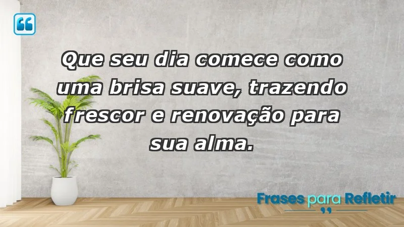 - Que seu dia comece como uma brisa suave, trazendo frescor e renovação para sua alma.