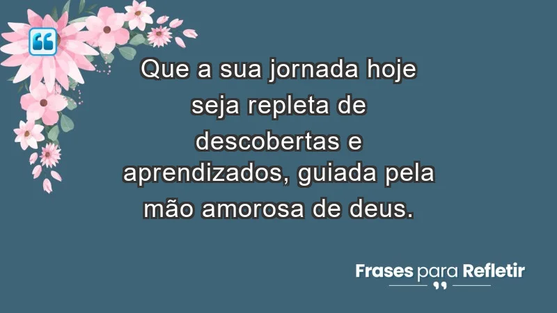 - Que a sua jornada hoje seja repleta de descobertas e aprendizados, guiada pela mão amorosa de Deus.