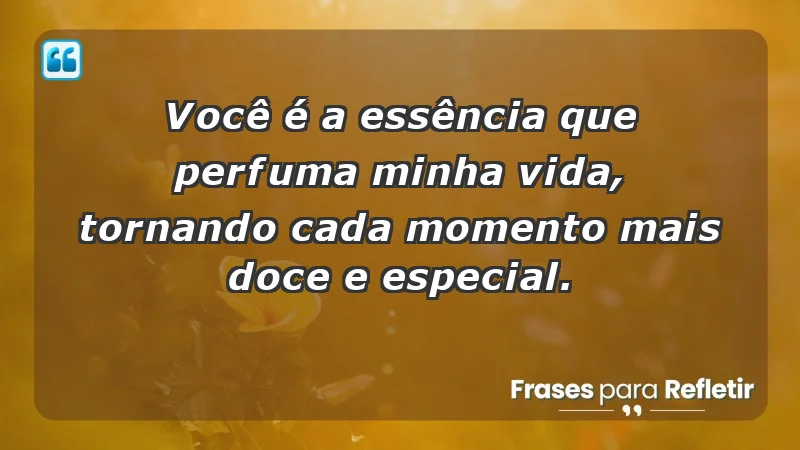 - Você é a essência que perfuma minha vida, tornando cada momento mais doce e especial.