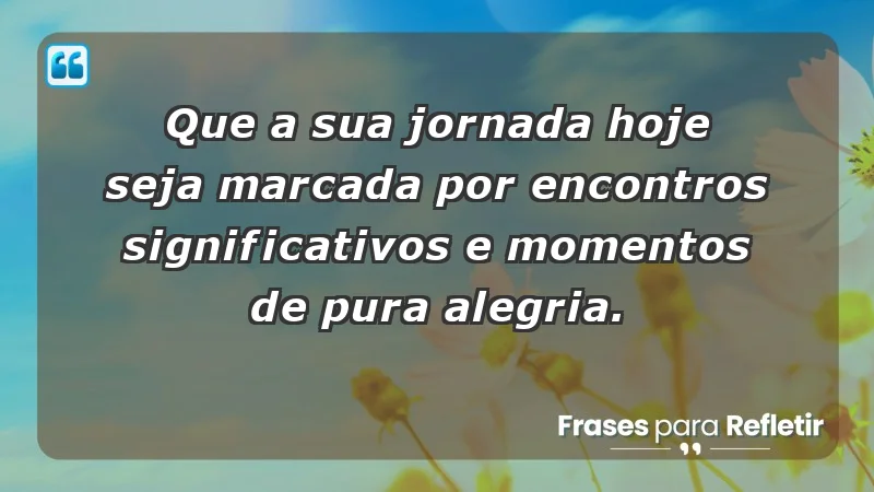 - Que a sua jornada hoje seja marcada por encontros significativos e momentos de pura alegria.