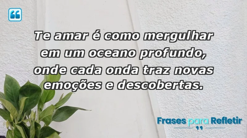 - Te amar é como mergulhar em um oceano profundo, onde cada onda traz novas emoções e descobertas.