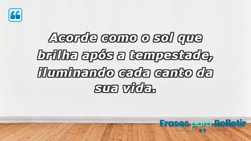 - Acorde como o sol que brilha após a tempestade, iluminando cada canto da sua vida.