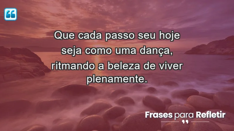 - Que cada passo seu hoje seja como uma dança, ritmando a beleza de viver plenamente.